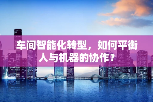 车间智能化转型，如何平衡人与机器的协作？