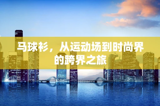 马球衫，从运动场到时尚界的跨界之旅