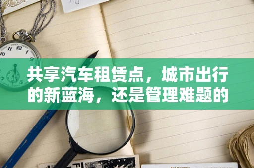 共享汽车租赁点，城市出行的新蓝海，还是管理难题的温床？