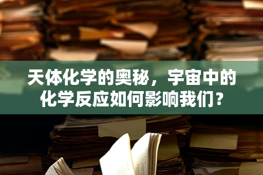 天体化学的奥秘，宇宙中的化学反应如何影响我们？