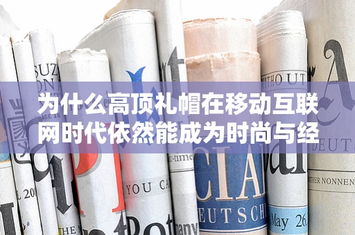 为什么高顶礼帽在移动互联网时代依然能成为时尚与经典的完美结合？