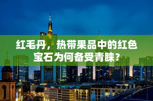 红毛丹，热带果品中的红色宝石为何备受青睐？