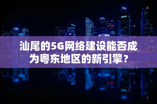 汕尾的5G网络建设能否成为粤东地区的新引擎？