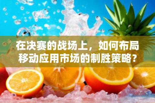 在决赛的战场上，如何布局移动应用市场的制胜策略？