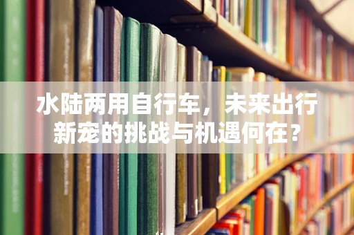 水陆两用自行车，未来出行新宠的挑战与机遇何在？