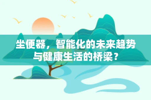 坐便器，智能化的未来趋势与健康生活的桥梁？