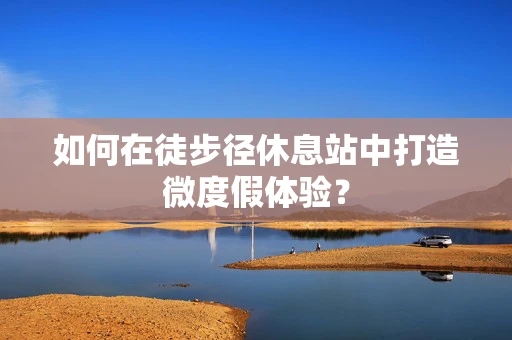 如何在徒步径休息站中打造微度假体验？