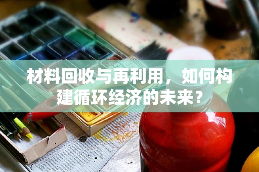 材料回收与再利用，如何构建循环经济的未来？