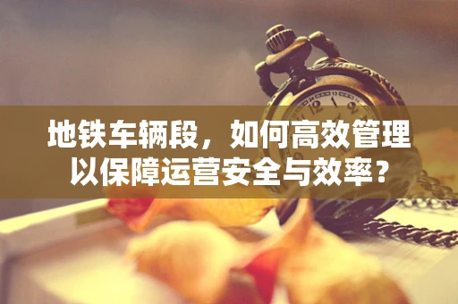 地铁车辆段，如何高效管理以保障运营安全与效率？