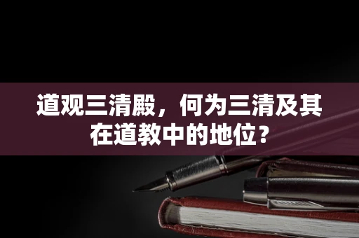道观三清殿，何为三清及其在道教中的地位？