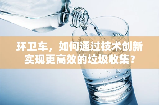 环卫车，如何通过技术创新实现更高效的垃圾收集？