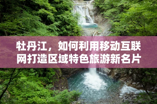 牡丹江，如何利用移动互联网打造区域特色旅游新名片？
