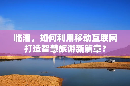 临湘，如何利用移动互联网打造智慧旅游新篇章？