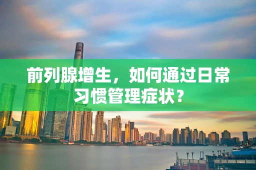 前列腺增生，如何通过日常习惯管理症状？