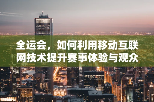 全运会，如何利用移动互联网技术提升赛事体验与观众互动？