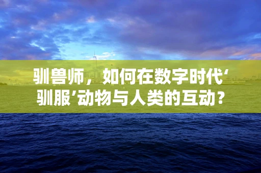 驯兽师，如何在数字时代‘驯服’动物与人类的互动？