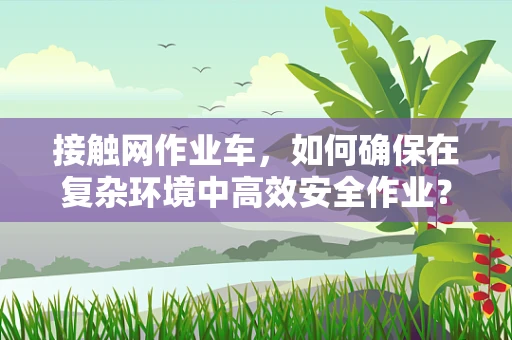 接触网作业车，如何确保在复杂环境中高效安全作业？