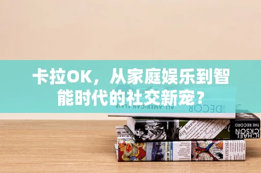 卡拉OK，从家庭娱乐到智能时代的社交新宠？