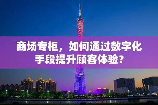 商场专柜，如何通过数字化手段提升顾客体验？