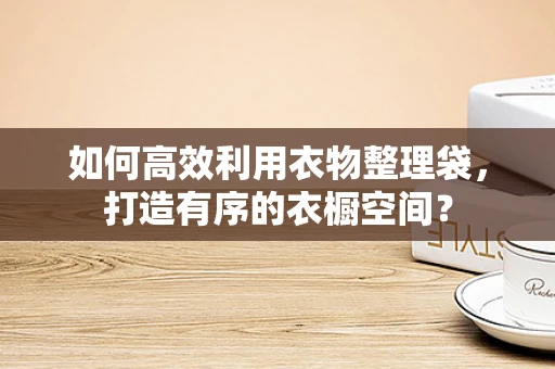 如何高效利用衣物整理袋，打造有序的衣橱空间？