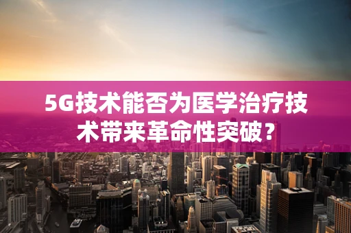 5G技术能否为医学治疗技术带来革命性突破？