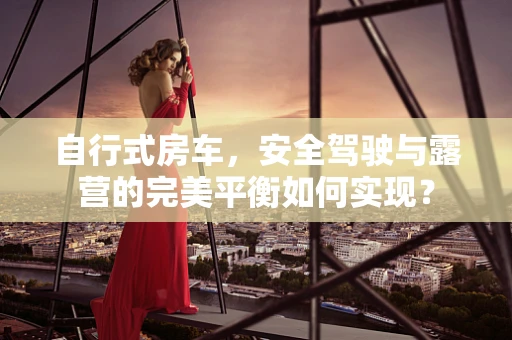 自行式房车，安全驾驶与露营的完美平衡如何实现？