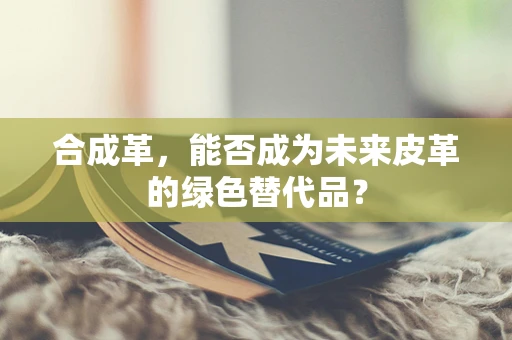 合成革，能否成为未来皮革的绿色替代品？