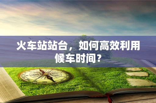 火车站站台，如何高效利用候车时间？