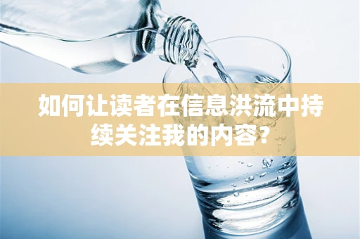 如何让读者在信息洪流中持续关注我的内容？