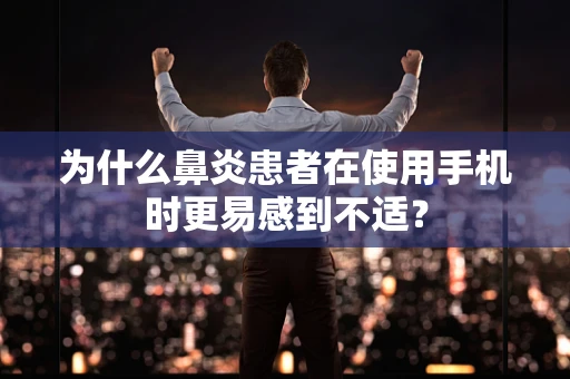 为什么鼻炎患者在使用手机时更易感到不适？