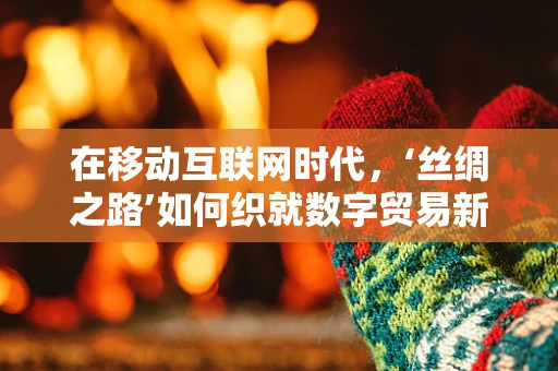 在移动互联网时代，‘丝绸之路’如何织就数字贸易新篇章？