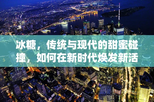 冰糖，传统与现代的甜蜜碰撞，如何在新时代焕发新活力？