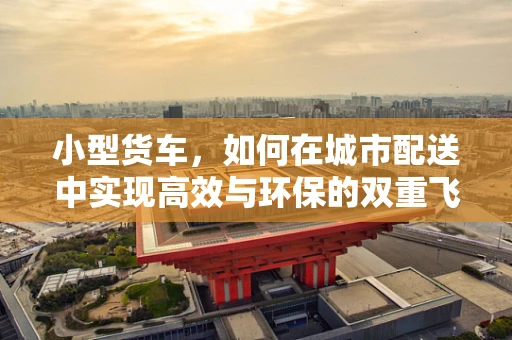 小型货车，如何在城市配送中实现高效与环保的双重飞跃？