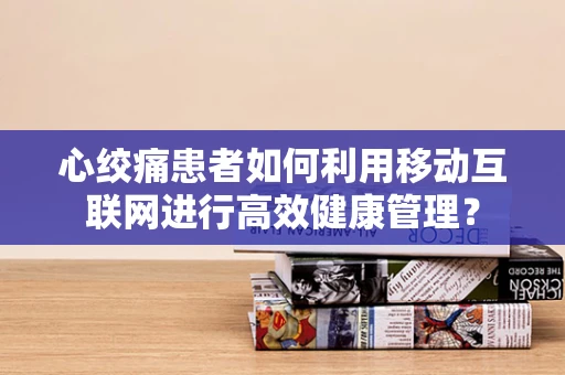 心绞痛患者如何利用移动互联网进行高效健康管理？