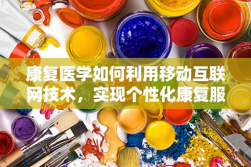 康复医学如何利用移动互联网技术，实现个性化康复服务？