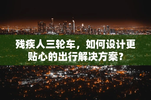残疾人三轮车，如何设计更贴心的出行解决方案？