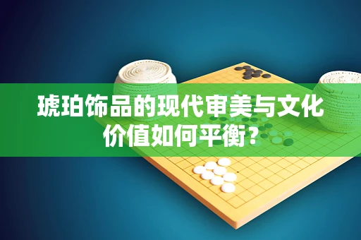 琥珀饰品的现代审美与文化价值如何平衡？