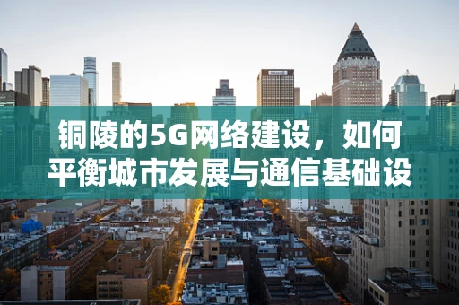 铜陵的5G网络建设，如何平衡城市发展与通信基础设施的融合？