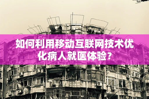 如何利用移动互联网技术优化病人就医体验？
