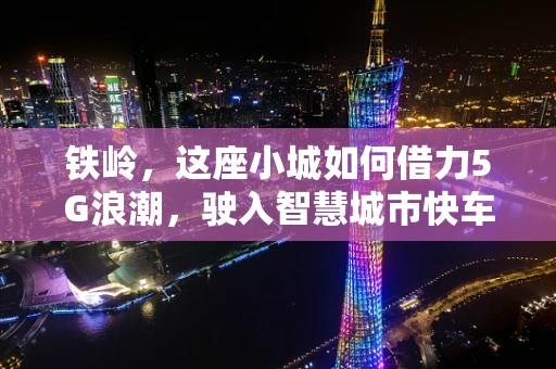 铁岭，这座小城如何借力5G浪潮，驶入智慧城市快车道？