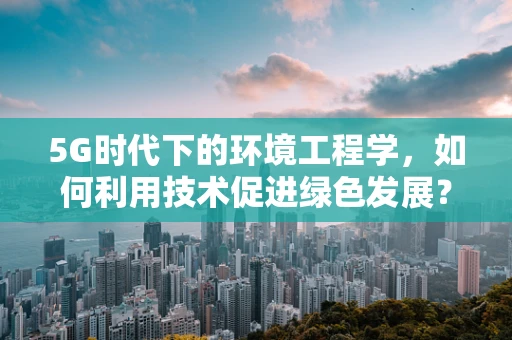 5G时代下的环境工程学，如何利用技术促进绿色发展？