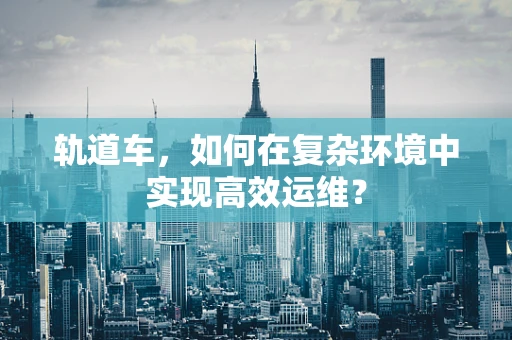 轨道车，如何在复杂环境中实现高效运维？