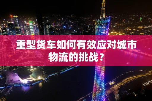 重型货车如何有效应对城市物流的挑战？