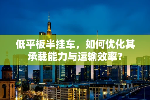 低平板半挂车，如何优化其承载能力与运输效率？