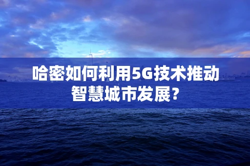 哈密如何利用5G技术推动智慧城市发展？