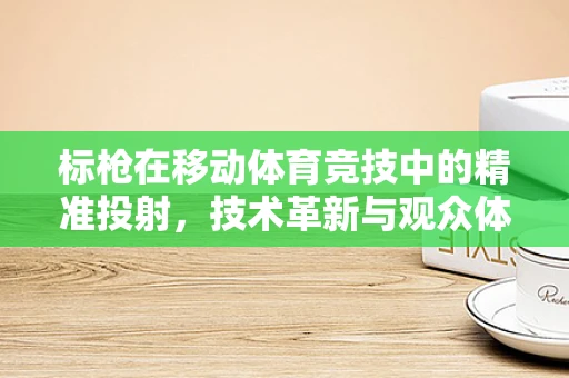 标枪在移动体育竞技中的精准投射，技术革新与观众体验的未来？
