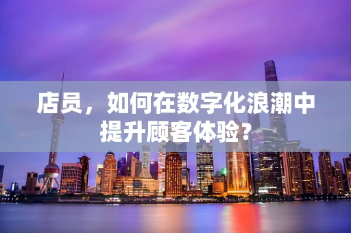 店员，如何在数字化浪潮中提升顾客体验？