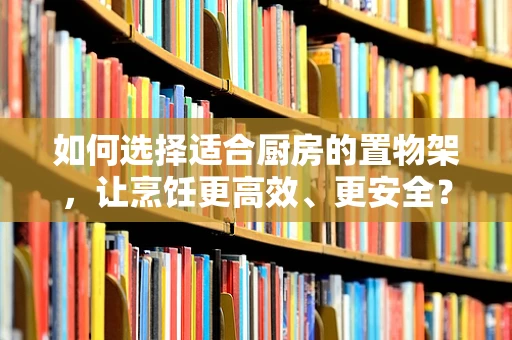 如何选择适合厨房的置物架，让烹饪更高效、更安全？