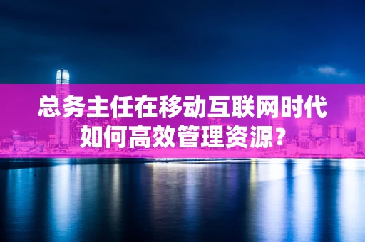 总务主任在移动互联网时代如何高效管理资源？