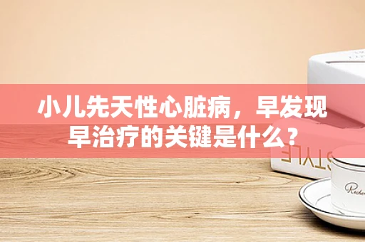 小儿先天性心脏病，早发现早治疗的关键是什么？
